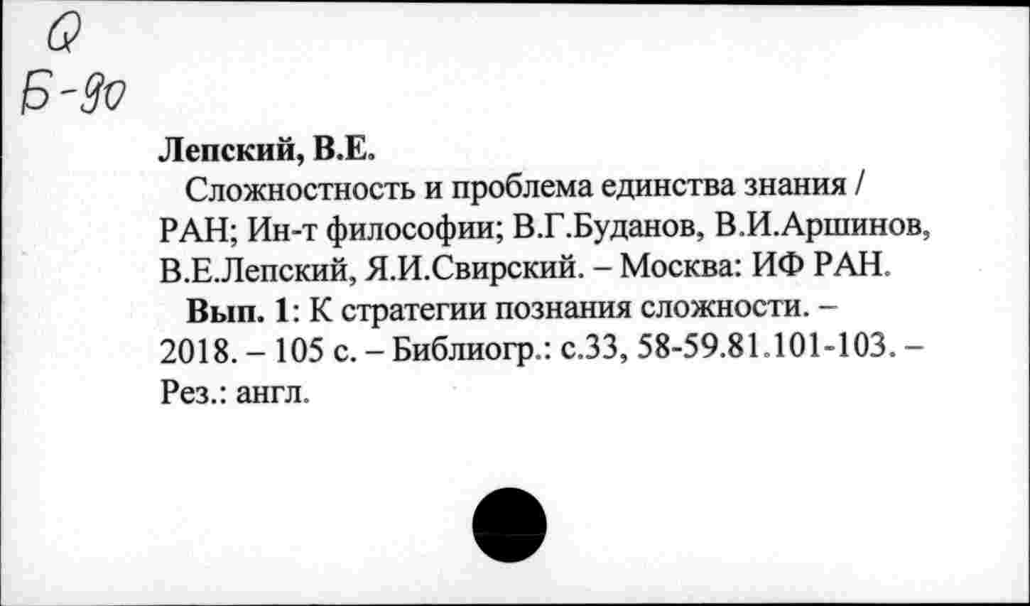 ﻿Ленский, В.Е.
Сложностность и проблема единства знания / РАН; Ин-т философии; В.Г.Буданов, В.И.Аршинов, В.Е.Лепский, Я.И.Свирский. - Москва: ИФ РАН.
Вып. 1: К стратегии познания сложности. -2018. - 105 с. - Библиогр.: с.ЗЗ, 58-59.81.101-103. -Рез.: англ.